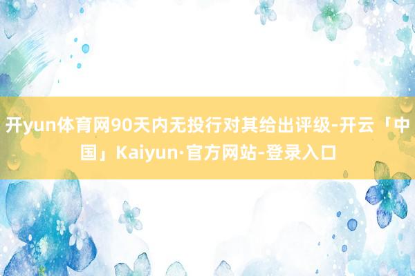 开yun体育网90天内无投行对其给出评级-开云「中国」Kaiyun·官方网站-登录入口