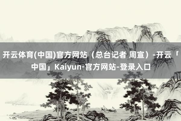 开云体育(中国)官方网站（总台记者 周宣）-开云「中国」Kaiyun·官方网站-登录入口