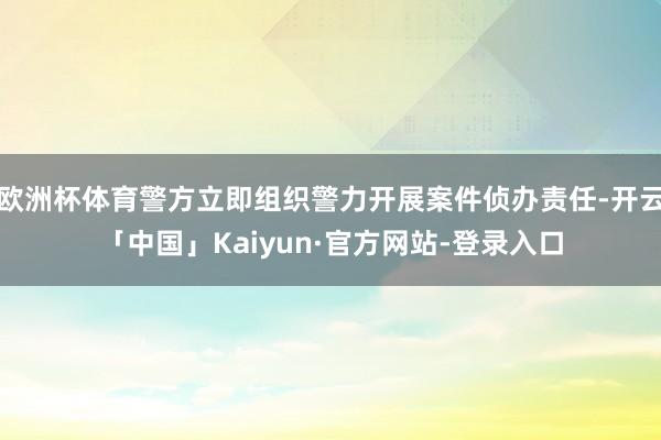 欧洲杯体育警方立即组织警力开展案件侦办责任-开云「中国」Kaiyun·官方网站-登录入口