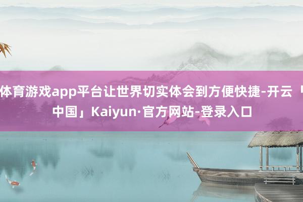 体育游戏app平台让世界切实体会到方便快捷-开云「中国」Kaiyun·官方网站-登录入口