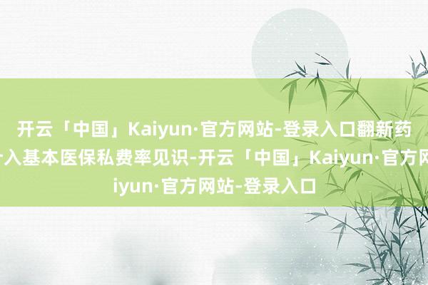 开云「中国」Kaiyun·官方网站-登录入口翻新药目次药品不计入基本医保私费率见识-开云「中国」Kaiyun·官方网站-登录入口