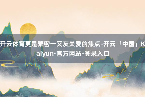 开云体育更是繁密一又友关爱的焦点-开云「中国」Kaiyun·官方网站-登录入口
