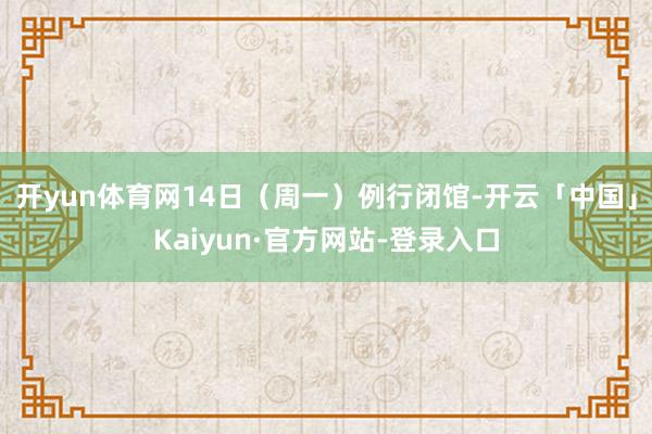 开yun体育网14日（周一）例行闭馆-开云「中国」Kaiyun·官方网站-登录入口