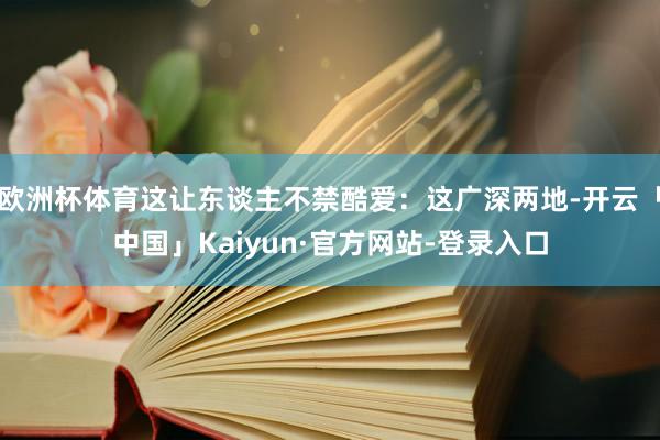 欧洲杯体育这让东谈主不禁酷爱：这广深两地-开云「中国」Kaiyun·官方网站-登录入口