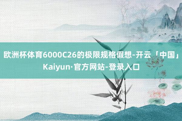 欧洲杯体育6000C26的极限规格假想-开云「中国」Kaiyun·官方网站-登录入口