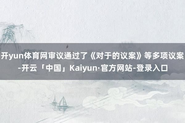开yun体育网审议通过了《对于的议案》等多项议案-开云「中国」Kaiyun·官方网站-登录入口