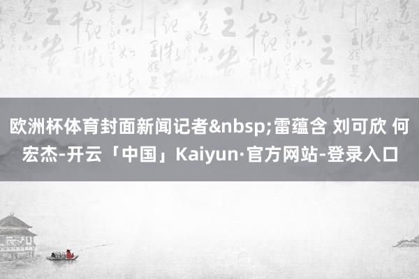 欧洲杯体育封面新闻记者&nbsp;雷蕴含 刘可欣 何宏杰-开云「中国」Kaiyun·官方网站-登录入口