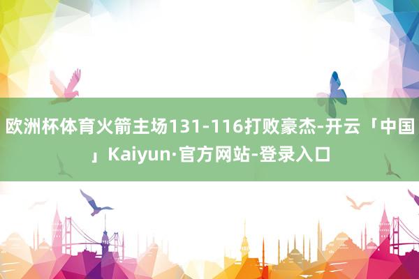 欧洲杯体育火箭主场131-116打败豪杰-开云「中国」Kaiyun·官方网站-登录入口