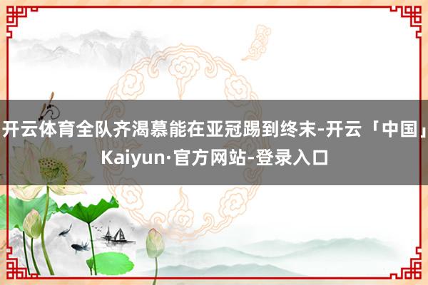 开云体育全队齐渴慕能在亚冠踢到终末-开云「中国」Kaiyun·官方网站-登录入口