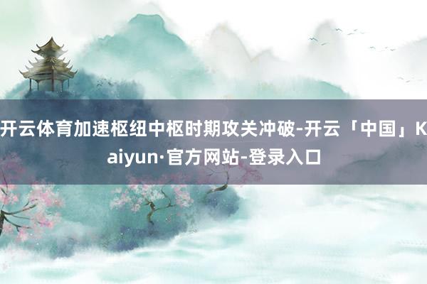 开云体育加速枢纽中枢时期攻关冲破-开云「中国」Kaiyun·官方网站-登录入口