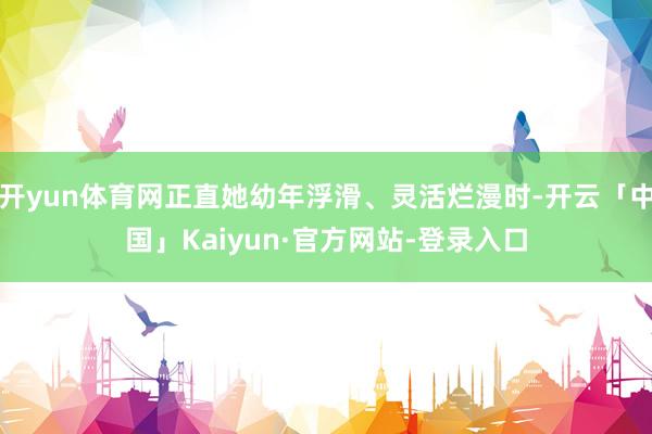 开yun体育网正直她幼年浮滑、灵活烂漫时-开云「中国」Kaiyun·官方网站-登录入口