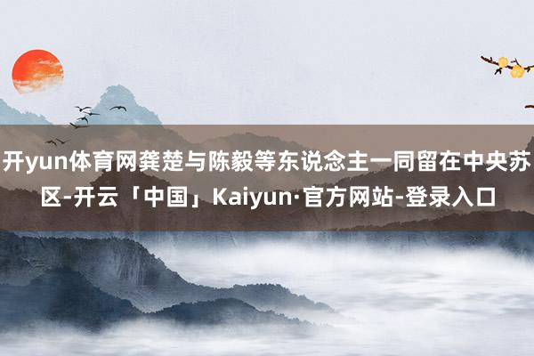 开yun体育网龚楚与陈毅等东说念主一同留在中央苏区-开云「中国」Kaiyun·官方网站-登录入口
