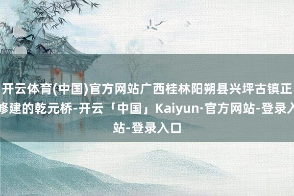 开云体育(中国)官方网站广西桂林阳朔县兴坪古镇正在修建的乾元桥-开云「中国」Kaiyun·官方网站-登录入口