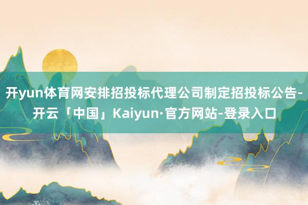 开yun体育网安排招投标代理公司制定招投标公告-开云「中国」Kaiyun·官方网站-登录入口