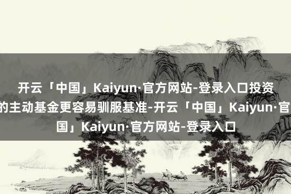 开云「中国」Kaiyun·官方网站-登录入口投资小盘和价值作风的主动基金更容易驯服基准-开云「中国」Kaiyun·官方网站-登录入口