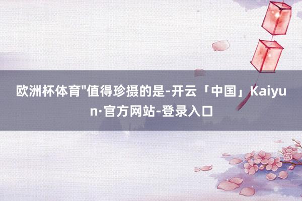 欧洲杯体育"值得珍摄的是-开云「中国」Kaiyun·官方网站-登录入口