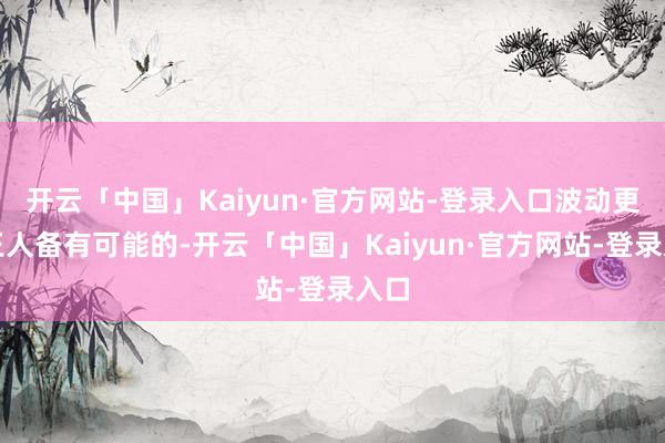 开云「中国」Kaiyun·官方网站-登录入口波动更是王人备有可能的-开云「中国」Kaiyun·官方网站-登录入口