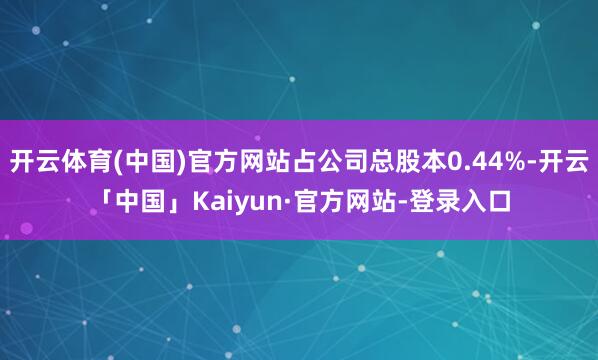 开云体育(中国)官方网站占公司总股本0.44%-开云「中国」Kaiyun·官方网站-登录入口