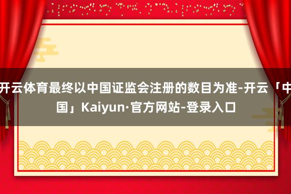开云体育最终以中国证监会注册的数目为准-开云「中国」Kaiyun·官方网站-登录入口