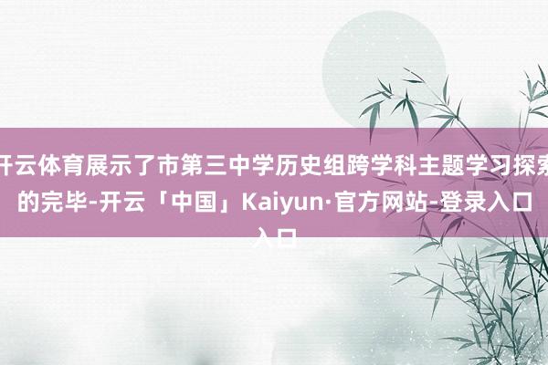 开云体育展示了市第三中学历史组跨学科主题学习探索的完毕-开云「中国」Kaiyun·官方网站-登录入口