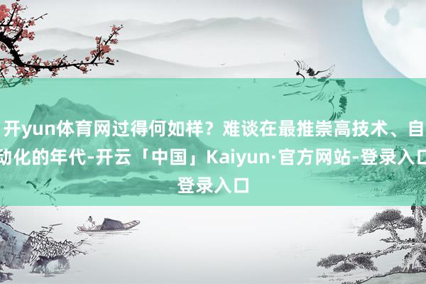 开yun体育网过得何如样？难谈在最推崇高技术、自动化的年代-开云「中国」Kaiyun·官方网站-登录入口