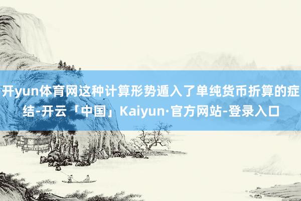 开yun体育网这种计算形势遁入了单纯货币折算的症结-开云「中国」Kaiyun·官方网站-登录入口