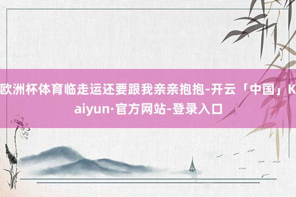 欧洲杯体育临走运还要跟我亲亲抱抱-开云「中国」Kaiyun·官方网站-登录入口