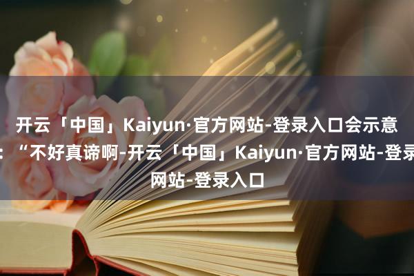开云「中国」Kaiyun·官方网站-登录入口会示意歉意：“不好真谛啊-开云「中国」Kaiyun·官方网站-登录入口