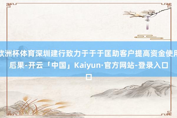 欧洲杯体育深圳建行致力于于于匡助客户提高资金使用后果-开云「中国」Kaiyun·官方网站-登录入口