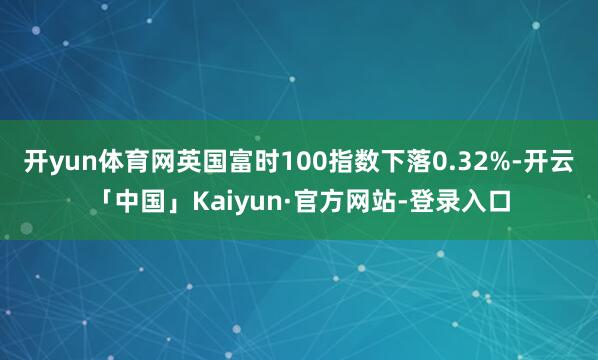 开yun体育网英国富时100指数下落0.32%-开云「中国」Kaiyun·官方网站-登录入口