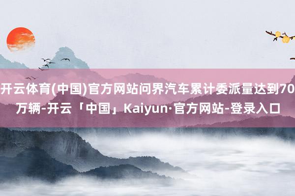 开云体育(中国)官方网站问界汽车累计委派量达到70万辆-开云「中国」Kaiyun·官方网站-登录入口