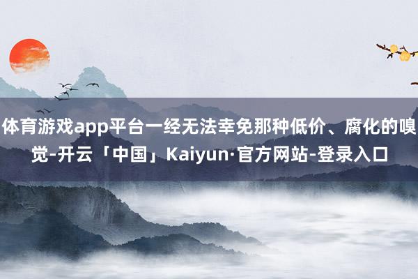 体育游戏app平台一经无法幸免那种低价、腐化的嗅觉-开云「中国」Kaiyun·官方网站-登录入口