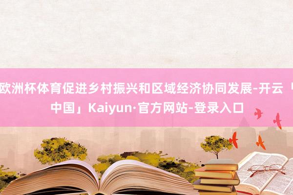 欧洲杯体育促进乡村振兴和区域经济协同发展-开云「中国」Kaiyun·官方网站-登录入口