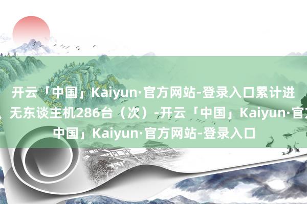 开云「中国」Kaiyun·官方网站-登录入口累计进入腌臜机174台、无东谈主机286台（次）-开云「中国」Kaiyun·官方网站-登录入口