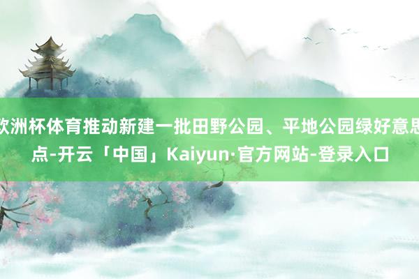 欧洲杯体育推动新建一批田野公园、平地公园绿好意思点-开云「中国」Kaiyun·官方网站-登录入口