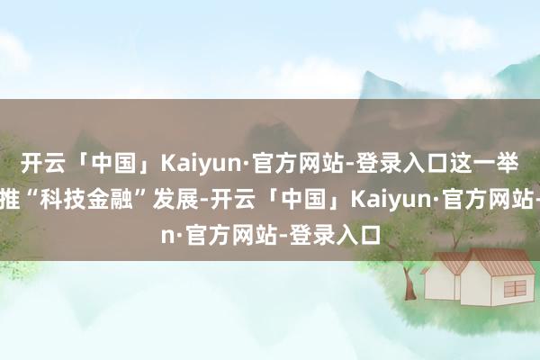 开云「中国」Kaiyun·官方网站-登录入口这一举措有劲助推“科技金融”发展-开云「中国」Kaiyun·官方网站-登录入口