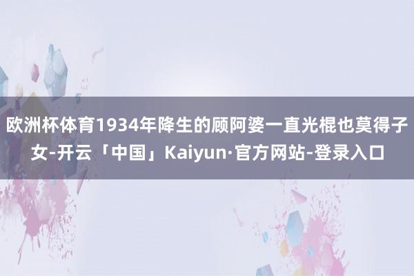 欧洲杯体育 1934年降生的顾阿婆一直光棍也莫得子女-开云「中国」Kaiyun·官方网站-登录入口
