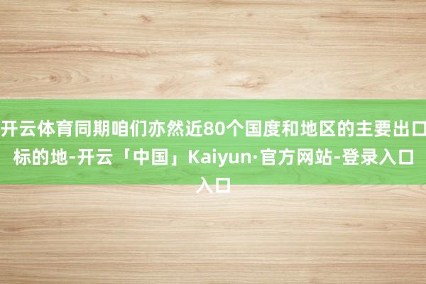 开云体育同期咱们亦然近80个国度和地区的主要出口标的地-开云「中国」Kaiyun·官方网站-登录入口