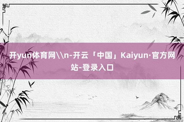 开yun体育网\n-开云「中国」Kaiyun·官方网站-登录入口