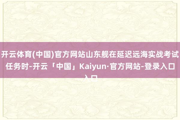 开云体育(中国)官方网站山东舰在延迟远海实战考试任务时-开云「中国」Kaiyun·官方网站-登录入口