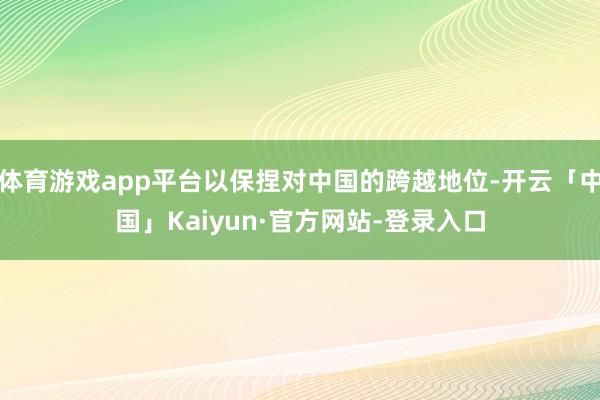 体育游戏app平台以保捏对中国的跨越地位-开云「中国」Kaiyun·官方网站-登录入口