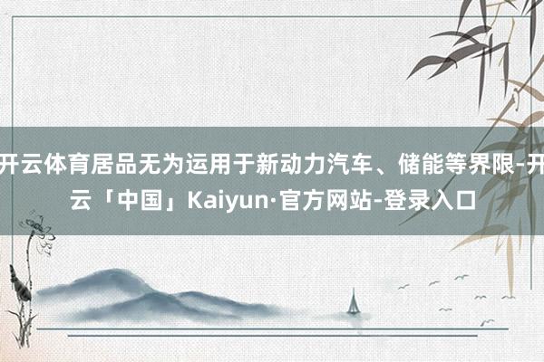 开云体育居品无为运用于新动力汽车、储能等界限-开云「中国」Kaiyun·官方网站-登录入口