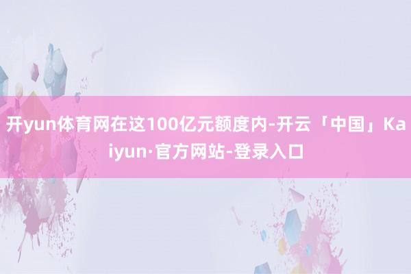 开yun体育网在这100亿元额度内-开云「中国」Kaiyun·官方网站-登录入口
