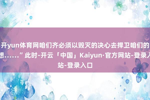 开yun体育网咱们齐必须以毁灭的决心去捍卫咱们的梦想……”此时-开云「中国」Kaiyun·官方网站-登录入口