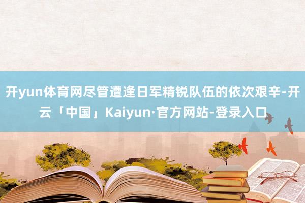 开yun体育网尽管遭逢日军精锐队伍的依次艰辛-开云「中国」Kaiyun·官方网站-登录入口