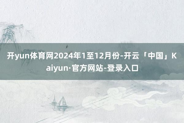 开yun体育网　　2024年1至12月份-开云「中国」Kaiyun·官方网站-登录入口