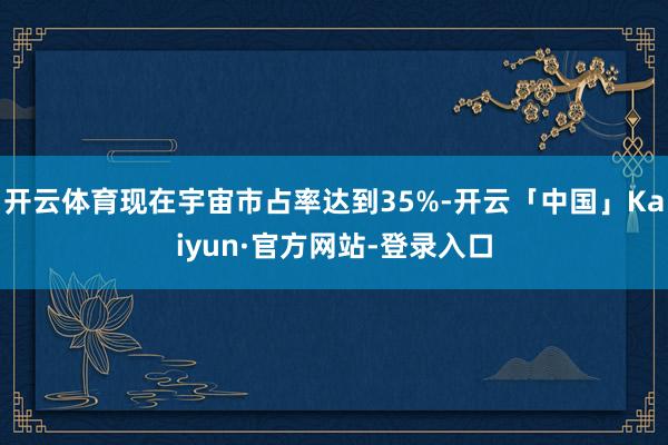 开云体育现在宇宙市占率达到35%-开云「中国」Kaiyun·官方网站-登录入口