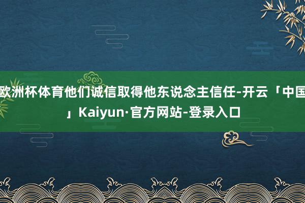 欧洲杯体育他们诚信取得他东说念主信任-开云「中国」Kaiyun·官方网站-登录入口