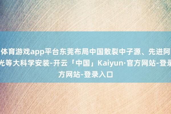 体育游戏app平台东莞布局中国散裂中子源、先进阿秒激光等大科学安装-开云「中国」Kaiyun·官方网站-登录入口