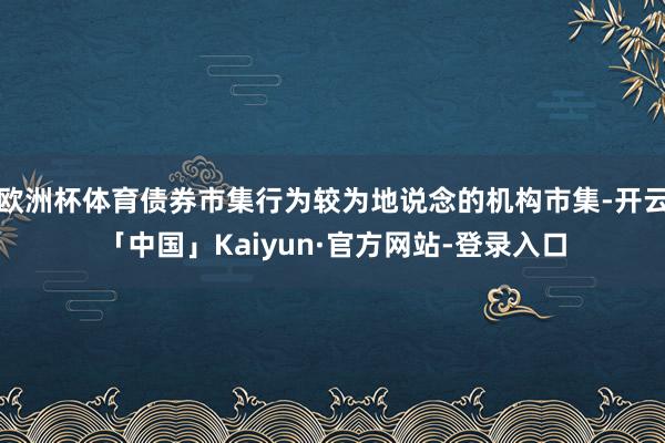 欧洲杯体育债券市集行为较为地说念的机构市集-开云「中国」Kaiyun·官方网站-登录入口
